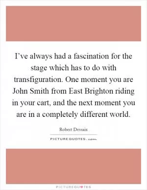 I’ve always had a fascination for the stage which has to do with transfiguration. One moment you are John Smith from East Brighton riding in your cart, and the next moment you are in a completely different world Picture Quote #1
