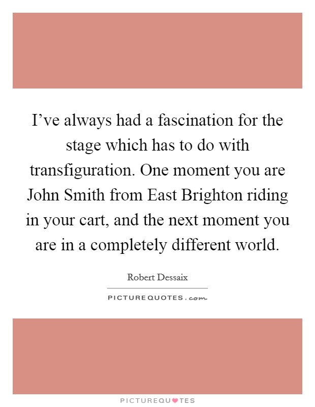 I've always had a fascination for the stage which has to do with transfiguration. One moment you are John Smith from East Brighton riding in your cart, and the next moment you are in a completely different world Picture Quote #1