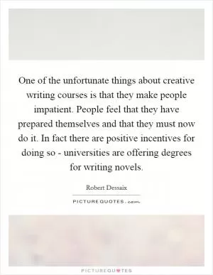 One of the unfortunate things about creative writing courses is that they make people impatient. People feel that they have prepared themselves and that they must now do it. In fact there are positive incentives for doing so - universities are offering degrees for writing novels Picture Quote #1