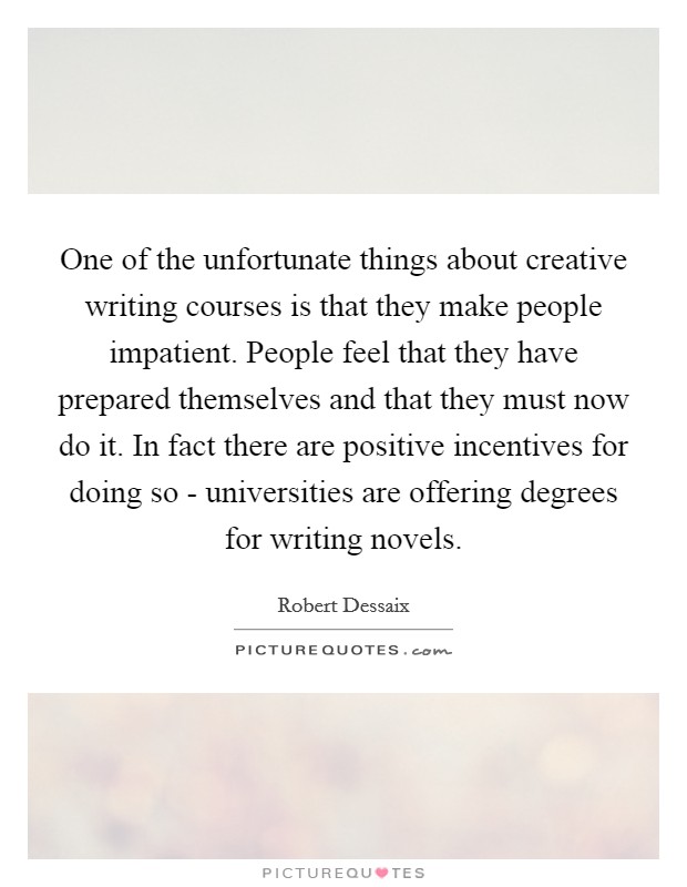 One of the unfortunate things about creative writing courses is that they make people impatient. People feel that they have prepared themselves and that they must now do it. In fact there are positive incentives for doing so - universities are offering degrees for writing novels Picture Quote #1