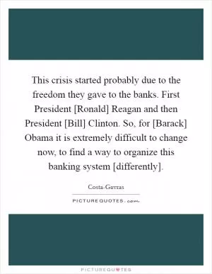 This crisis started probably due to the freedom they gave to the banks. First President [Ronald] Reagan and then President [Bill] Clinton. So, for [Barack] Obama it is extremely difficult to change now, to find a way to organize this banking system [differently] Picture Quote #1