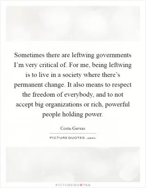 Sometimes there are leftwing governments I’m very critical of. For me, being leftwing is to live in a society where there’s permanent change. It also means to respect the freedom of everybody, and to not accept big organizations or rich, powerful people holding power Picture Quote #1