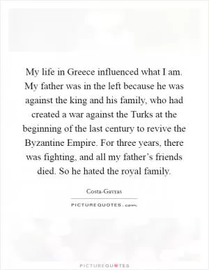 My life in Greece influenced what I am. My father was in the left because he was against the king and his family, who had created a war against the Turks at the beginning of the last century to revive the Byzantine Empire. For three years, there was fighting, and all my father’s friends died. So he hated the royal family Picture Quote #1