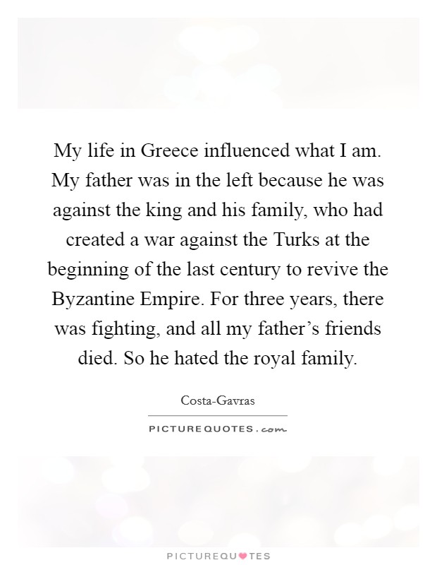 My life in Greece influenced what I am. My father was in the left because he was against the king and his family, who had created a war against the Turks at the beginning of the last century to revive the Byzantine Empire. For three years, there was fighting, and all my father's friends died. So he hated the royal family Picture Quote #1