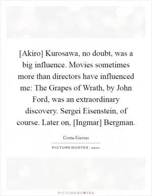 [Akiro] Kurosawa, no doubt, was a big influence. Movies sometimes more than directors have influenced me: The Grapes of Wrath, by John Ford, was an extraordinary discovery. Sergei Eisenstein, of course. Later on, [Ingmar] Bergman Picture Quote #1