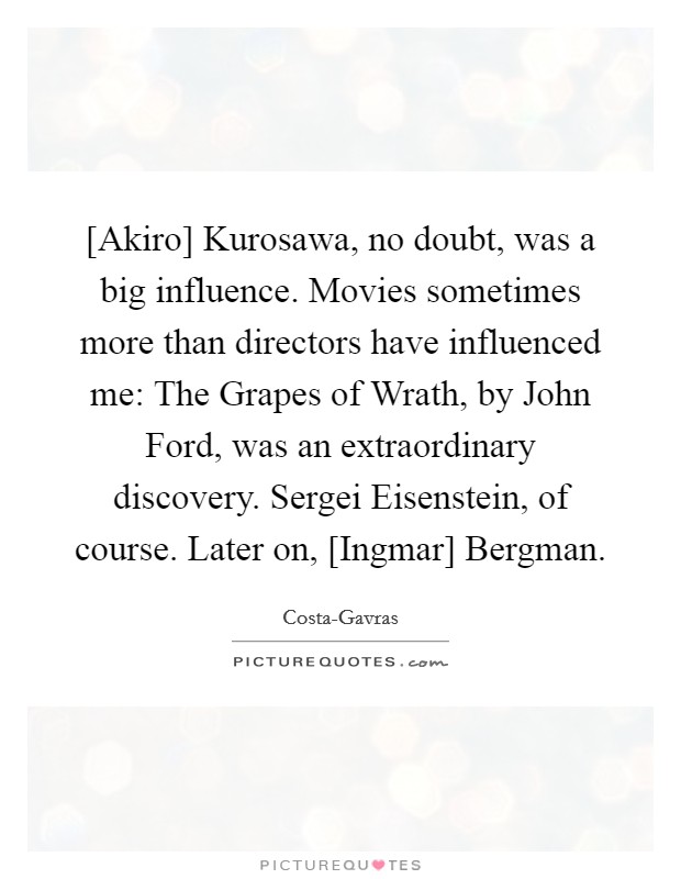 [Akiro] Kurosawa, no doubt, was a big influence. Movies sometimes more than directors have influenced me: The Grapes of Wrath, by John Ford, was an extraordinary discovery. Sergei Eisenstein, of course. Later on, [Ingmar] Bergman Picture Quote #1