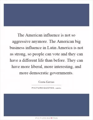 The American influence is not so aggressive anymore. The American big business influence in Latin America is not as strong, so people can vote and they can have a different life than before. They can have more liberal, more interesting, and more democratic governments Picture Quote #1