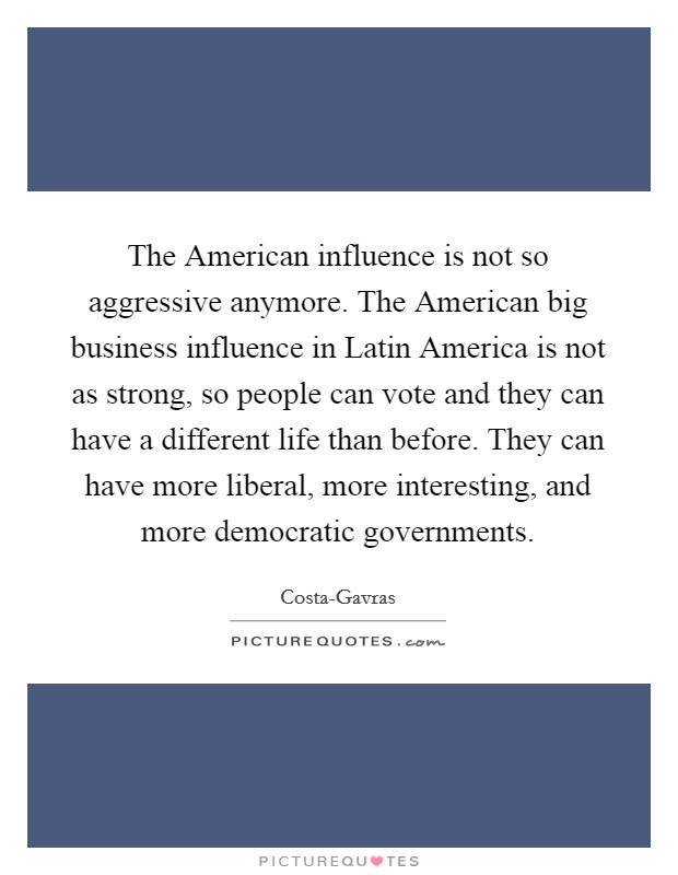 The American influence is not so aggressive anymore. The American big business influence in Latin America is not as strong, so people can vote and they can have a different life than before. They can have more liberal, more interesting, and more democratic governments Picture Quote #1
