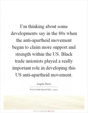 I’m thinking about some developments say in the 80s when the anti-apartheid movement began to claim more support and strength within the US. Black trade unionists played a really important role in developing this US anti-apartheid movement Picture Quote #1