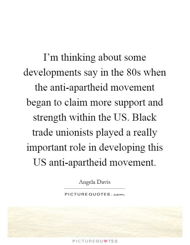 I'm thinking about some developments say in the 80s when the anti-apartheid movement began to claim more support and strength within the US. Black trade unionists played a really important role in developing this US anti-apartheid movement Picture Quote #1