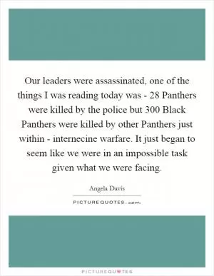 Our leaders were assassinated, one of the things I was reading today was - 28 Panthers were killed by the police but 300 Black Panthers were killed by other Panthers just within - internecine warfare. It just began to seem like we were in an impossible task given what we were facing Picture Quote #1