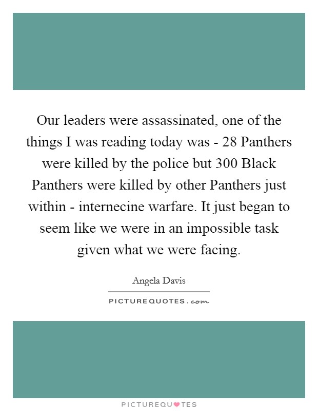 Our leaders were assassinated, one of the things I was reading today was - 28 Panthers were killed by the police but 300 Black Panthers were killed by other Panthers just within - internecine warfare. It just began to seem like we were in an impossible task given what we were facing Picture Quote #1