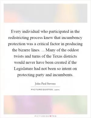 Every individual who participated in the redistricting process knew that incumbency protection was a critical factor in producing the bizarre lines. ... Many of the oddest twists and turns of the Texas districts would never have been created if the Legislature had not been so intent on protecting party and incumbents Picture Quote #1