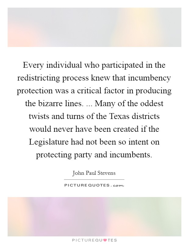Every individual who participated in the redistricting process knew that incumbency protection was a critical factor in producing the bizarre lines. ... Many of the oddest twists and turns of the Texas districts would never have been created if the Legislature had not been so intent on protecting party and incumbents Picture Quote #1