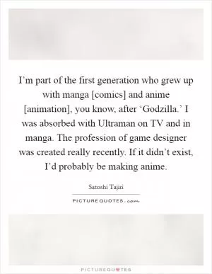 I’m part of the first generation who grew up with manga [comics] and anime [animation], you know, after ‘Godzilla.’ I was absorbed with Ultraman on TV and in manga. The profession of game designer was created really recently. If it didn’t exist, I’d probably be making anime Picture Quote #1