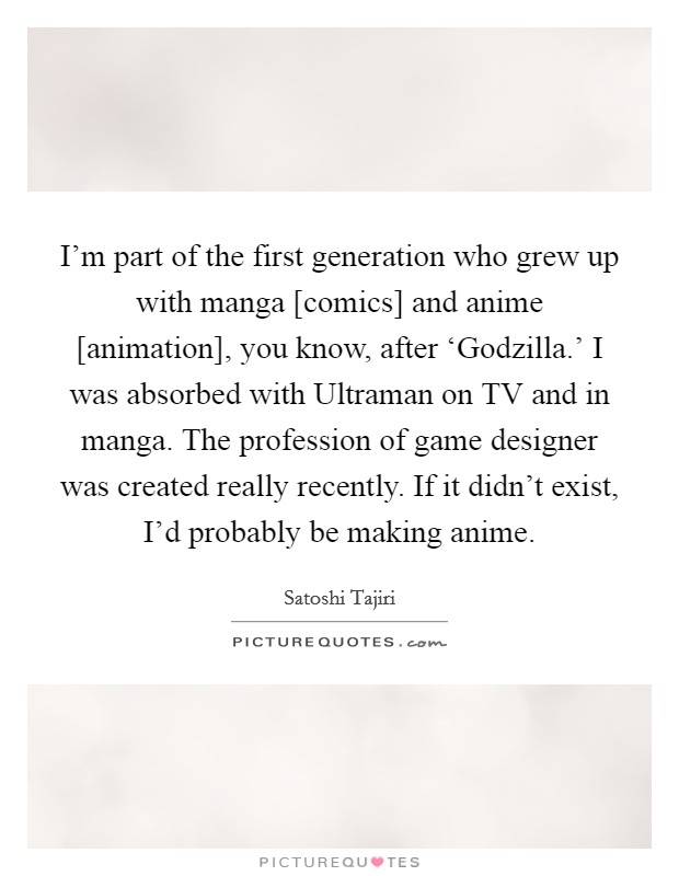 I'm part of the first generation who grew up with manga [comics] and anime [animation], you know, after ‘Godzilla.' I was absorbed with Ultraman on TV and in manga. The profession of game designer was created really recently. If it didn't exist, I'd probably be making anime Picture Quote #1