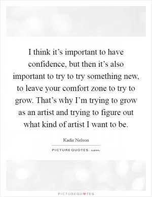 I think it’s important to have confidence, but then it’s also important to try to try something new, to leave your comfort zone to try to grow. That’s why I’m trying to grow as an artist and trying to figure out what kind of artist I want to be Picture Quote #1