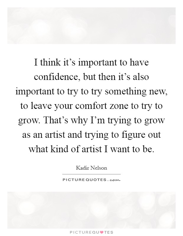 I think it's important to have confidence, but then it's also important to try to try something new, to leave your comfort zone to try to grow. That's why I'm trying to grow as an artist and trying to figure out what kind of artist I want to be Picture Quote #1