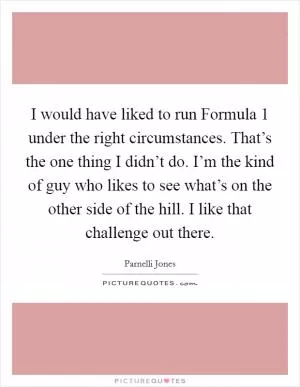 I would have liked to run Formula 1 under the right circumstances. That’s the one thing I didn’t do. I’m the kind of guy who likes to see what’s on the other side of the hill. I like that challenge out there Picture Quote #1