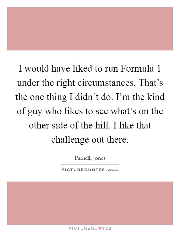 I would have liked to run Formula 1 under the right circumstances. That's the one thing I didn't do. I'm the kind of guy who likes to see what's on the other side of the hill. I like that challenge out there Picture Quote #1