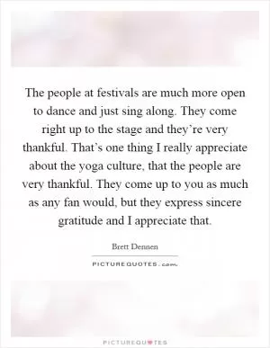 The people at festivals are much more open to dance and just sing along. They come right up to the stage and they’re very thankful. That’s one thing I really appreciate about the yoga culture, that the people are very thankful. They come up to you as much as any fan would, but they express sincere gratitude and I appreciate that Picture Quote #1