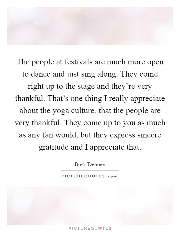 The people at festivals are much more open to dance and just sing along. They come right up to the stage and they're very thankful. That's one thing I really appreciate about the yoga culture, that the people are very thankful. They come up to you as much as any fan would, but they express sincere gratitude and I appreciate that Picture Quote #1