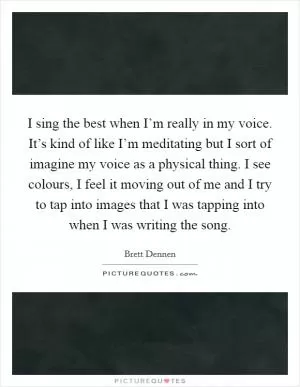 I sing the best when I’m really in my voice. It’s kind of like I’m meditating but I sort of imagine my voice as a physical thing. I see colours, I feel it moving out of me and I try to tap into images that I was tapping into when I was writing the song Picture Quote #1