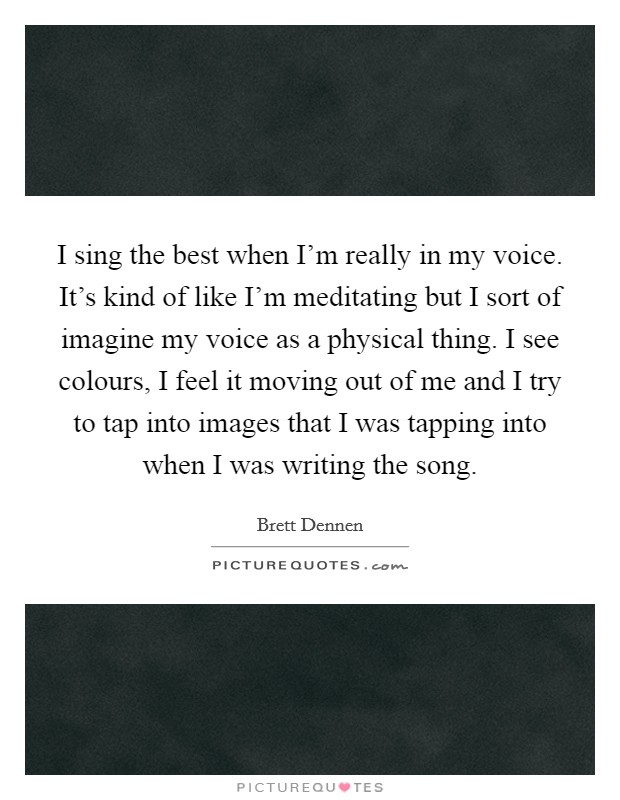 I sing the best when I'm really in my voice. It's kind of like I'm meditating but I sort of imagine my voice as a physical thing. I see colours, I feel it moving out of me and I try to tap into images that I was tapping into when I was writing the song Picture Quote #1