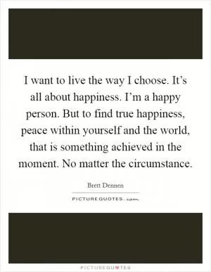 I want to live the way I choose. It’s all about happiness. I’m a happy person. But to find true happiness, peace within yourself and the world, that is something achieved in the moment. No matter the circumstance Picture Quote #1