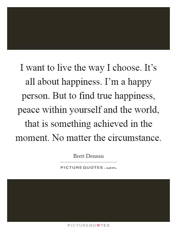 I want to live the way I choose. It's all about happiness. I'm a happy person. But to find true happiness, peace within yourself and the world, that is something achieved in the moment. No matter the circumstance Picture Quote #1