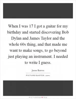 When I was 17 I got a guitar for my birthday and started discovering Bob Dylan and James Taylor and the whole  60s thing, and that made me want to make songs, to go beyond just playing an instrument. I needed to write I guess Picture Quote #1