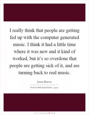I really think that people are getting fed up with the computer generated music. I think it had a little time where it was new and it kind of worked, but it’s so overdone that people are getting sick of it, and are turning back to real music Picture Quote #1