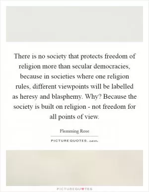 There is no society that protects freedom of religion more than secular democracies, because in societies where one religion rules, different viewpoints will be labelled as heresy and blasphemy. Why? Because the society is built on religion - not freedom for all points of view Picture Quote #1