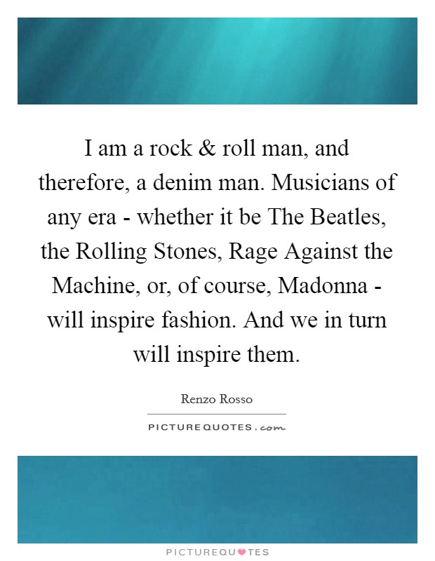 I am a rock and roll man, and therefore, a denim man. Musicians of any era - whether it be The Beatles, the Rolling Stones, Rage Against the Machine, or, of course, Madonna - will inspire fashion. And we in turn will inspire them Picture Quote #1