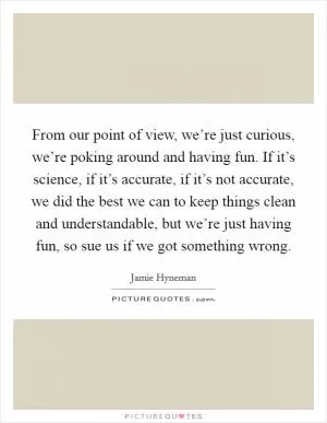 From our point of view, we’re just curious, we’re poking around and having fun. If it’s science, if it’s accurate, if it’s not accurate, we did the best we can to keep things clean and understandable, but we’re just having fun, so sue us if we got something wrong Picture Quote #1
