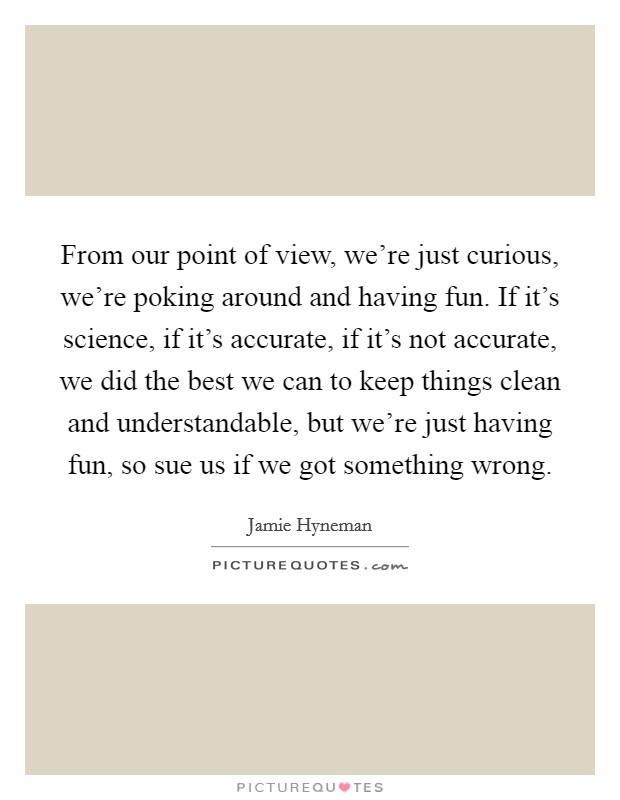 From our point of view, we're just curious, we're poking around and having fun. If it's science, if it's accurate, if it's not accurate, we did the best we can to keep things clean and understandable, but we're just having fun, so sue us if we got something wrong Picture Quote #1