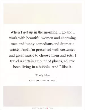 When I get up in the morning, I go and I work with beautiful women and charming men and funny comedians and dramatic artists. And I’m presented with costumes and great music to choose from and sets. I travel a certain amount of places, so I’ve been living in a bubble. And I like it Picture Quote #1