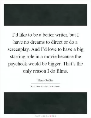 I’d like to be a better writer, but I have no dreams to direct or do a screenplay. And I’d love to have a big starring role in a movie because the paycheck would be bigger. That’s the only reason I do films Picture Quote #1