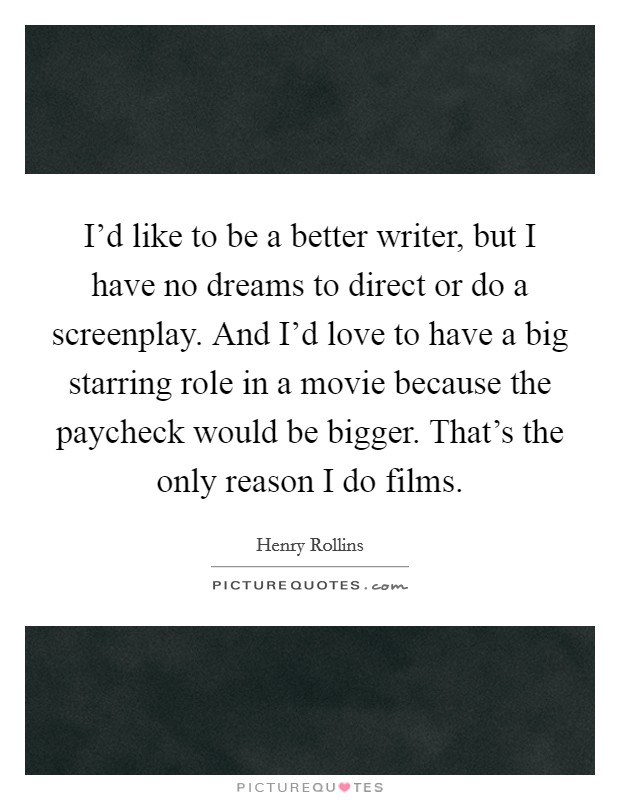 I'd like to be a better writer, but I have no dreams to direct or do a screenplay. And I'd love to have a big starring role in a movie because the paycheck would be bigger. That's the only reason I do films Picture Quote #1