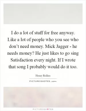 I do a lot of stuff for free anyway. Like a lot of people who you see who don’t need money. Mick Jagger - he needs money? He just likes to go sing Satisfaction every night. If I wrote that song I probably would do it too Picture Quote #1