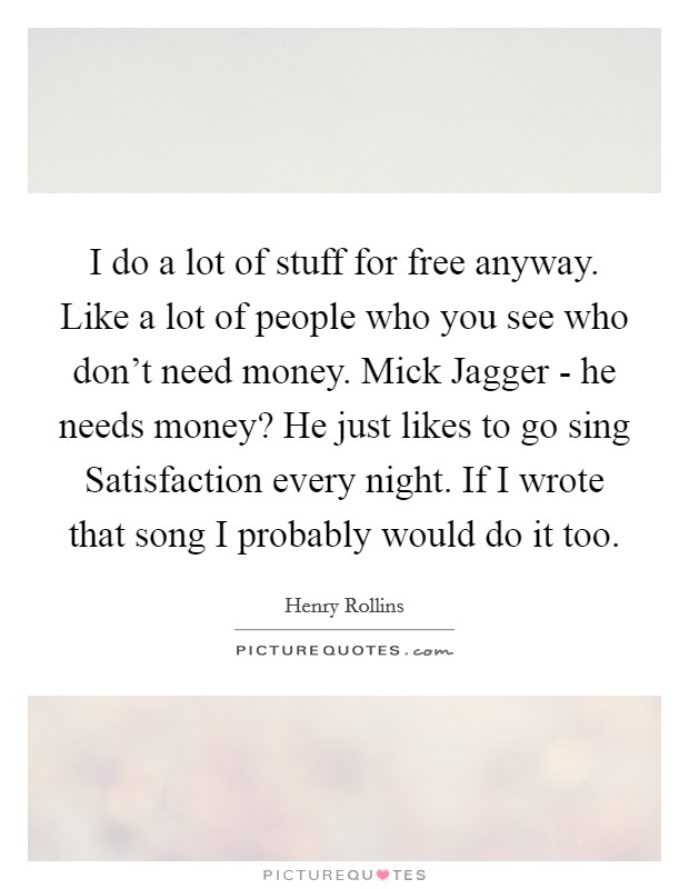 I do a lot of stuff for free anyway. Like a lot of people who you see who don't need money. Mick Jagger - he needs money? He just likes to go sing Satisfaction every night. If I wrote that song I probably would do it too Picture Quote #1