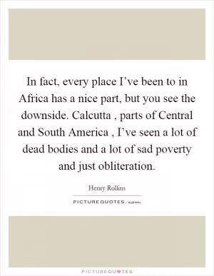 In fact, every place I’ve been to in Africa has a nice part, but you see the downside. Calcutta , parts of Central and South America , I’ve seen a lot of dead bodies and a lot of sad poverty and just obliteration Picture Quote #1