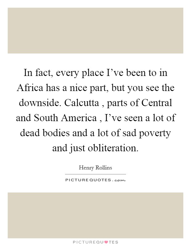 In fact, every place I've been to in Africa has a nice part, but you see the downside. Calcutta , parts of Central and South America , I've seen a lot of dead bodies and a lot of sad poverty and just obliteration Picture Quote #1
