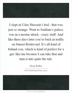 I slept in Uday Hussein’s bed - that was just so strange. Went to Saddam’s palace, was in a mortar attack - crazy stuff. And like three days later you’re back in traffic on Sunset Boulevard. It’s all kind of behind you, which is kind of perfect for a guy like me because I can take that and turn it into quite the tale Picture Quote #1