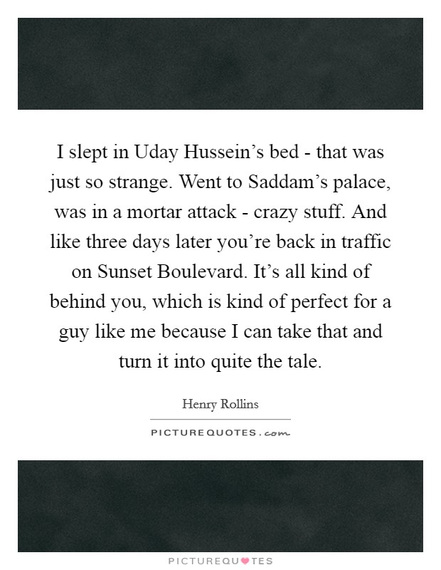 I slept in Uday Hussein's bed - that was just so strange. Went to Saddam's palace, was in a mortar attack - crazy stuff. And like three days later you're back in traffic on Sunset Boulevard. It's all kind of behind you, which is kind of perfect for a guy like me because I can take that and turn it into quite the tale Picture Quote #1