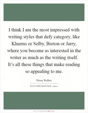 I think I am the most impressed with writing styles that defy category, like Kharms or Selby, Breton or Jarry, where you become as interested in the writer as much as the writing itself. It’s all these things that make reading so appealing to me Picture Quote #1