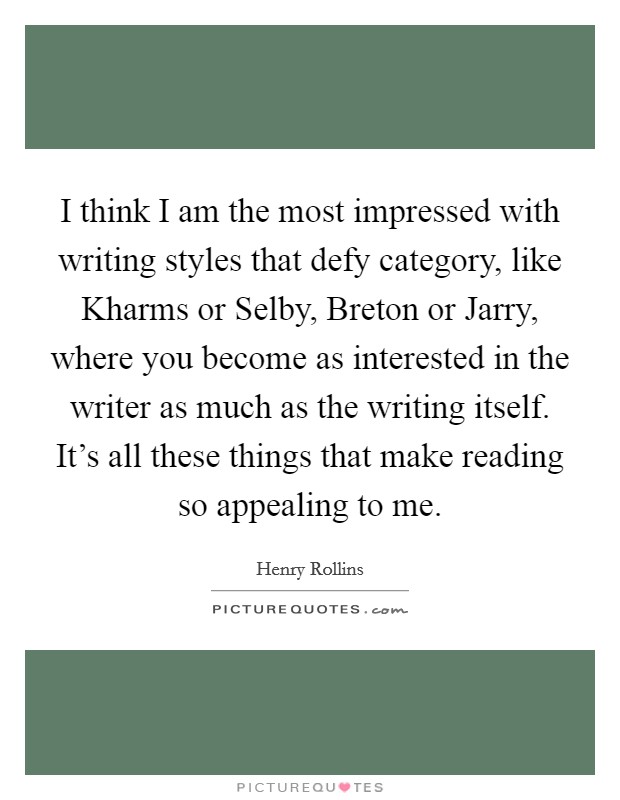 I think I am the most impressed with writing styles that defy category, like Kharms or Selby, Breton or Jarry, where you become as interested in the writer as much as the writing itself. It's all these things that make reading so appealing to me Picture Quote #1