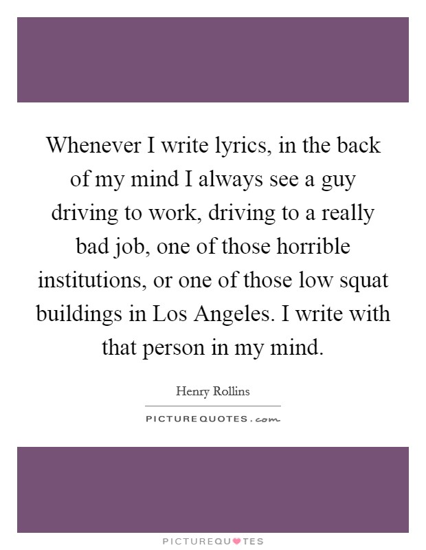 Whenever I write lyrics, in the back of my mind I always see a guy driving to work, driving to a really bad job, one of those horrible institutions, or one of those low squat buildings in Los Angeles. I write with that person in my mind Picture Quote #1