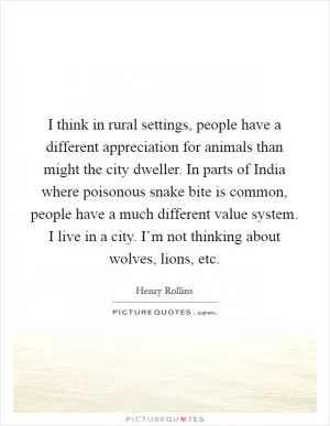 I think in rural settings, people have a different appreciation for animals than might the city dweller. In parts of India where poisonous snake bite is common, people have a much different value system. I live in a city. I’m not thinking about wolves, lions, etc Picture Quote #1