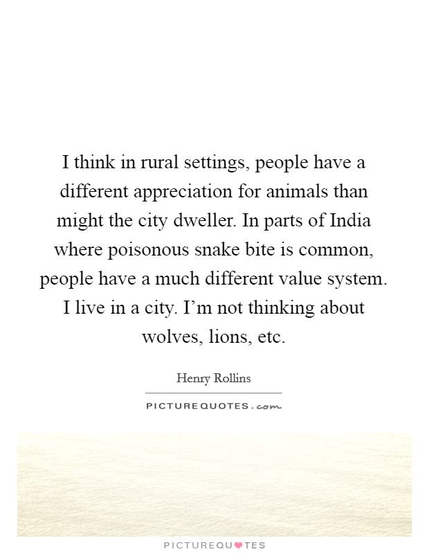 I think in rural settings, people have a different appreciation for animals than might the city dweller. In parts of India where poisonous snake bite is common, people have a much different value system. I live in a city. I'm not thinking about wolves, lions, etc Picture Quote #1